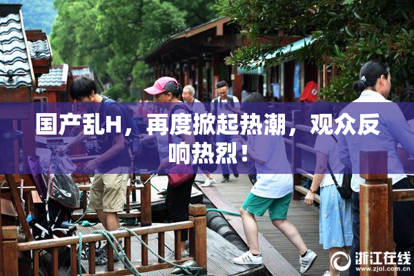 国产乱H，再度掀起热潮，观众反响热烈！