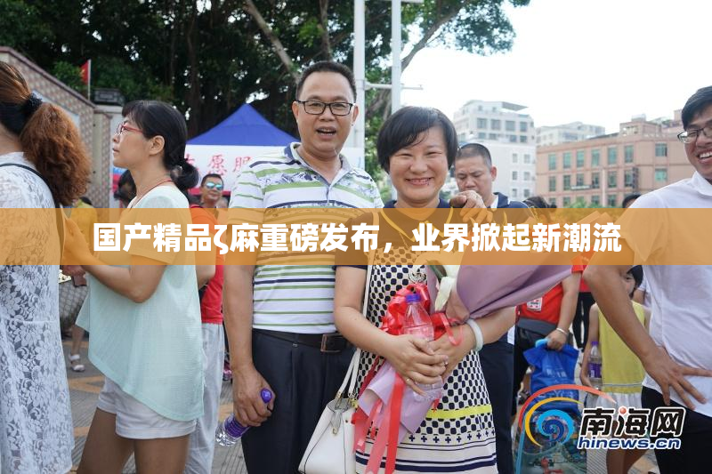 国产精品ζ麻重磅发布，业界掀起新潮流