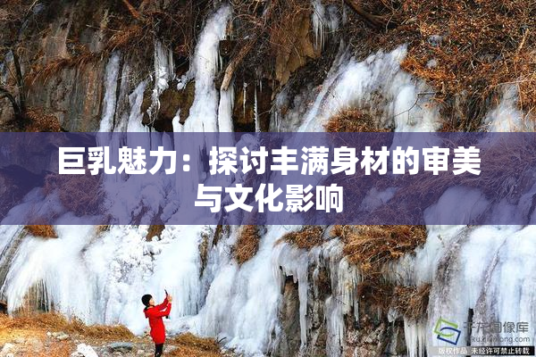 巨乳魅力：探讨丰满身材的审美与文化影响