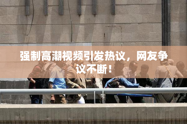 强制高潮视频引发热议，网友争议不断！