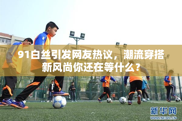 91白丝引发网友热议，潮流穿搭新风尚你还在等什么？