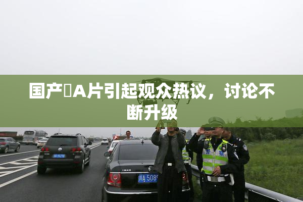 国产婬A片引起观众热议，讨论不断升级