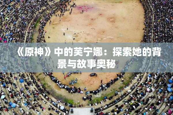 《原神》中的芙宁娜：探索她的背景与故事奥秘