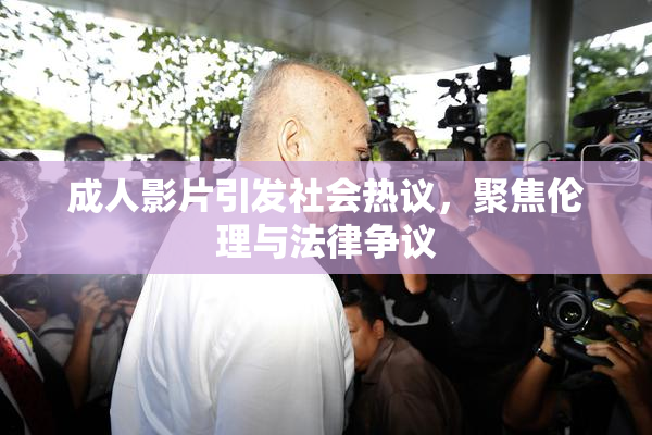 成人影片引发社会热议，聚焦伦理与法律争议