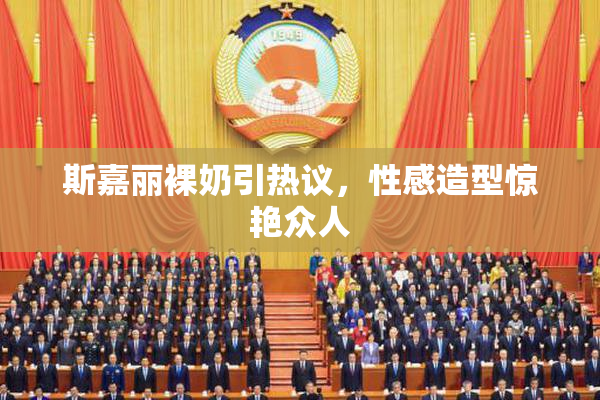 斯嘉丽裸奶引热议，性感造型惊艳众人