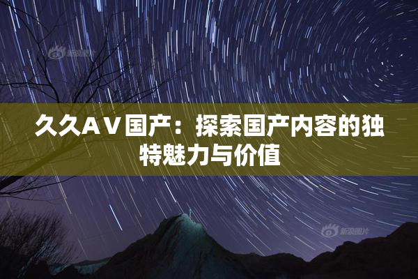 久久AⅤ国产：探索国产内容的独特魅力与价值