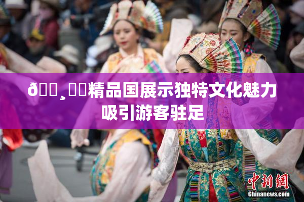 🌸‌✿精品国展示独特文化魅力吸引游客驻足