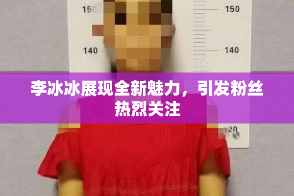 李冰冰展现全新魅力，引发粉丝热烈关注