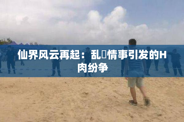 仙界风云再起：乱婬情事引发的H肉纷争