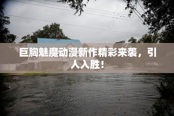 巨胸魅魔动漫新作精彩来袭，引人入胜！