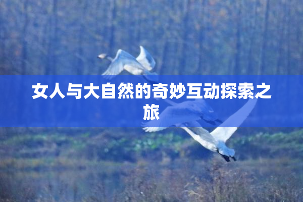 女人与大自然的奇妙互动探索之旅