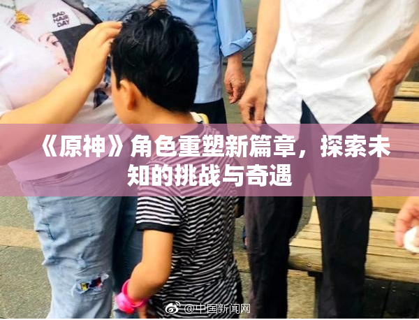 《原神》角色重塑新篇章，探索未知的挑战与奇遇