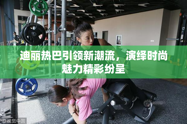 迪丽热巴引领新潮流，演绎时尚魅力精彩纷呈
