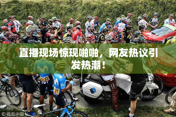 直播现场惊现啪啪，网友热议引发热潮！