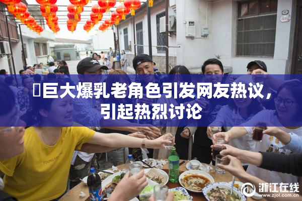 巜巨大爆乳老角色引发网友热议，引起热烈讨论