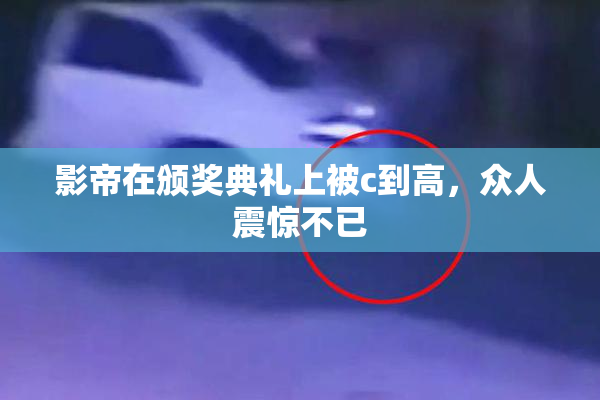 影帝在颁奖典礼上被c到高，众人震惊不已