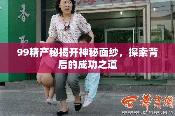 99精产秘揭开神秘面纱，探索背后的成功之道