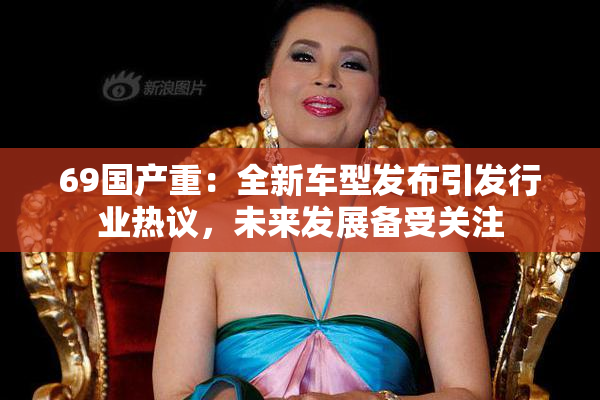 69国产重：全新车型发布引发行业热议，未来发展备受关注