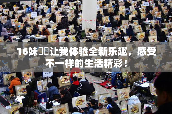 16妹妺妺让我体验全新乐趣，感受不一样的生活精彩！