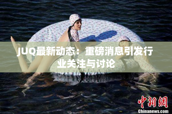 JUQ最新动态：重磅消息引发行业关注与讨论