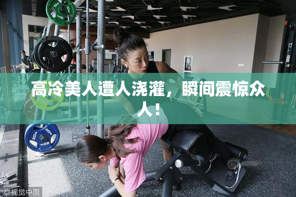 高冷美人遭人浇灌，瞬间震惊众人！