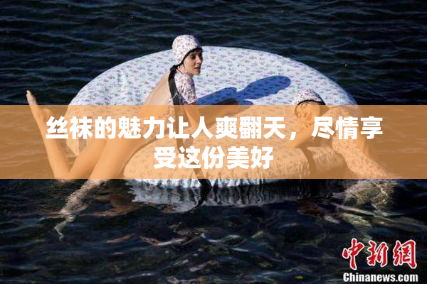 丝袜的魅力让人爽翻天，尽情享受这份美好