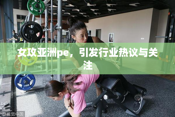 女攻亚洲pe，引发行业热议与关注