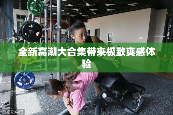 全新高潮大合集带来极致爽感体验