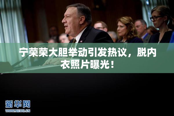 宁荣荣大胆举动引发热议，脱内衣照片曝光！