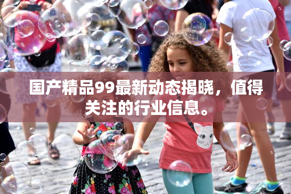 国产精品99最新动态揭晓，值得关注的行业信息。