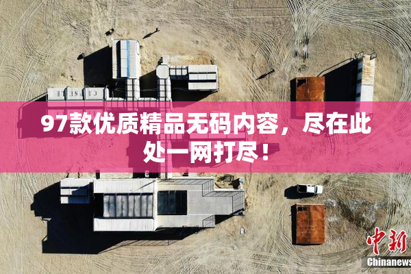 97款优质精品无码内容，尽在此处一网打尽！