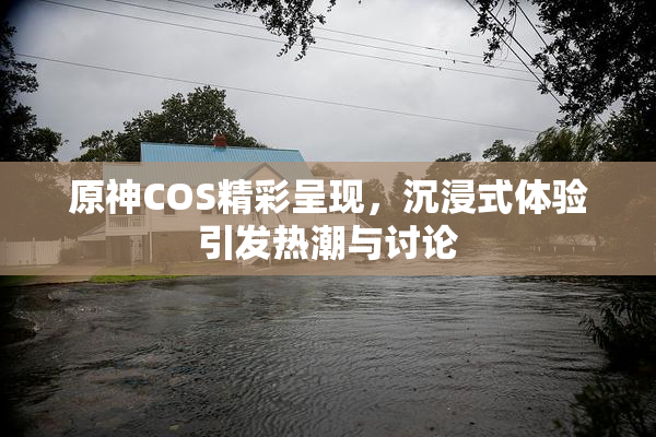 原神COS精彩呈现，沉浸式体验引发热潮与讨论