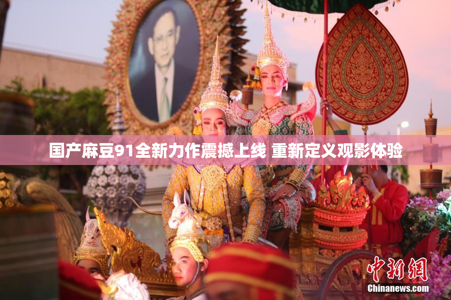 国产麻豆91全新力作震撼上线 重新定义观影体验