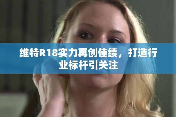 维特R18实力再创佳绩，打造行业标杆引关注