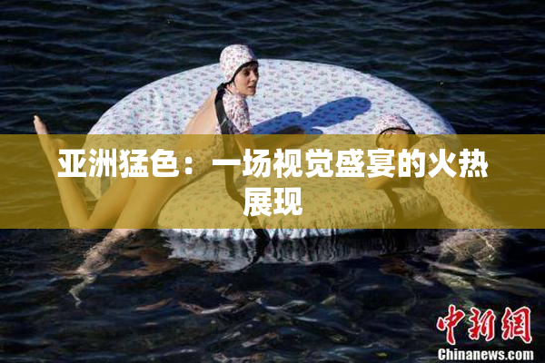 亚洲猛色：一场视觉盛宴的火热展现