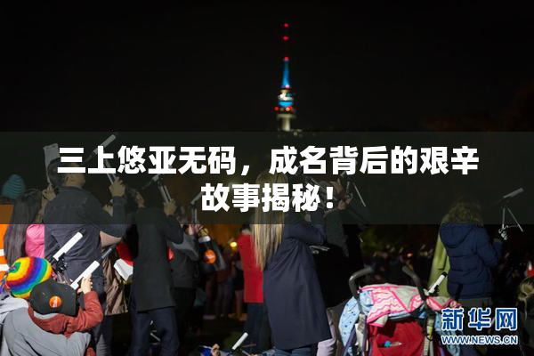 三上悠亚无码，成名背后的艰辛故事揭秘！