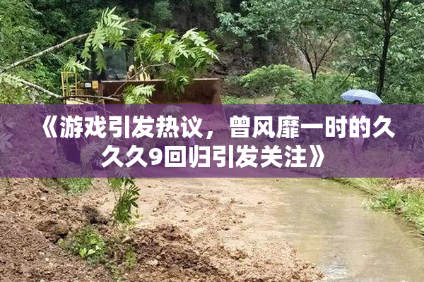 《游戏引发热议，曾风靡一时的久久久9回归引发关注》