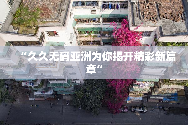 “久久无码亚洲为你揭开精彩新篇章”