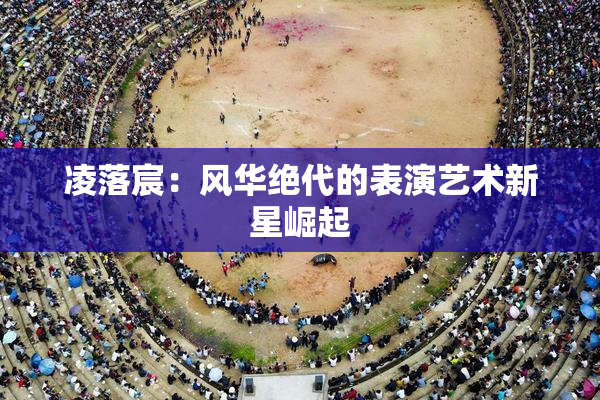 凌落宸：风华绝代的表演艺术新星崛起