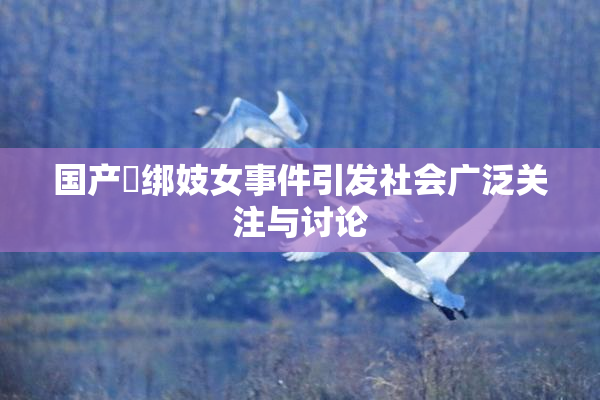 国产梱绑妓女事件引发社会广泛关注与讨论