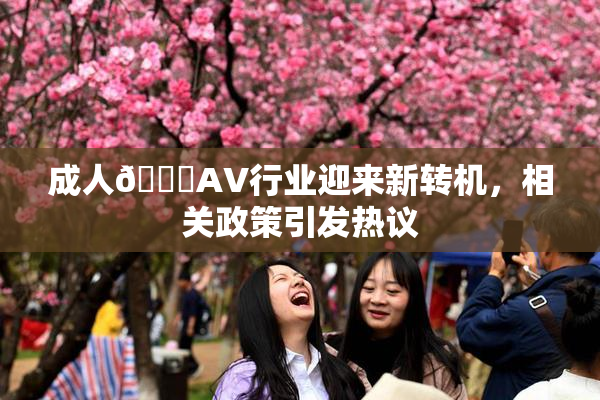 成人🔞AV行业迎来新转机，相关政策引发热议