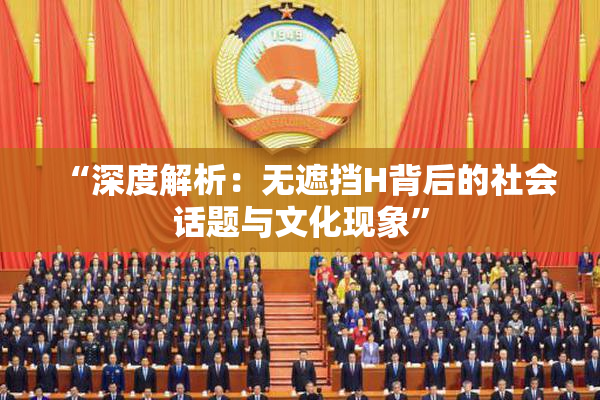 “深度解析：无遮挡H背后的社会话题与文化现象”