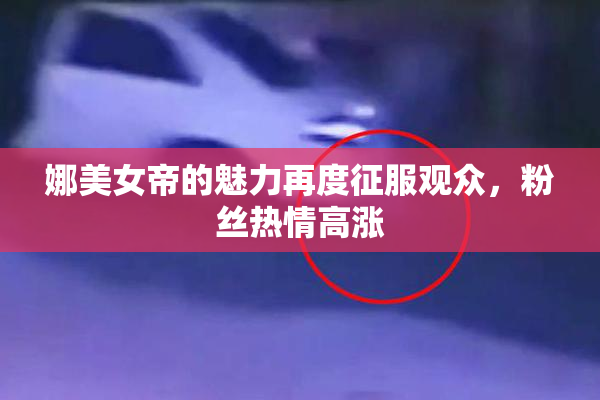 娜美女帝的魅力再度征服观众，粉丝热情高涨