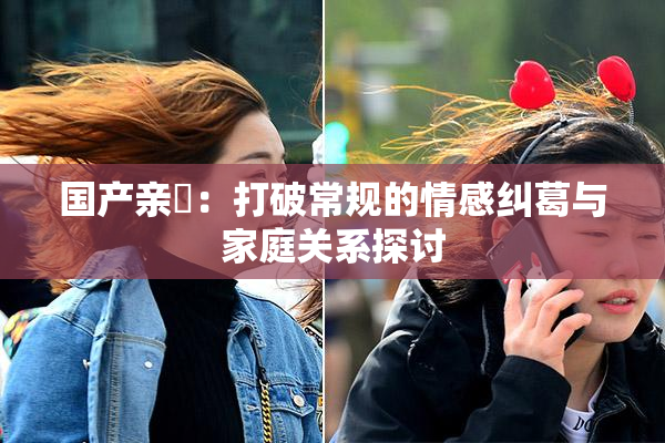 国产亲妺：打破常规的情感纠葛与家庭关系探讨