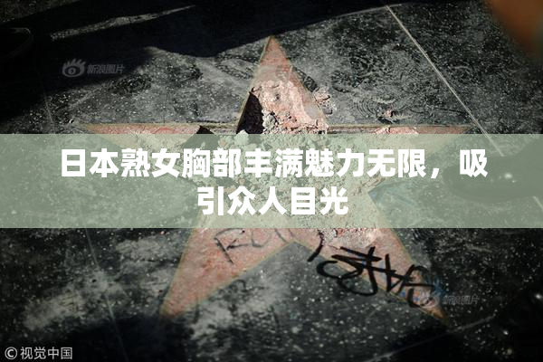 日本熟女胸部丰满魅力无限，吸引众人目光