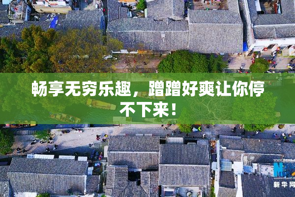畅享无穷乐趣，蹭蹭好爽让你停不下来！
