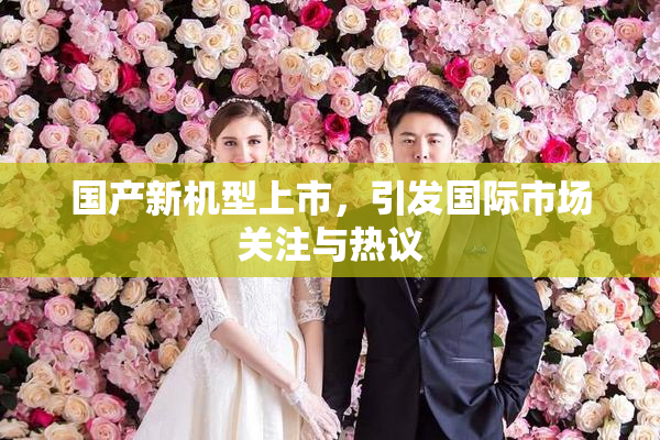 国产新机型上市，引发国际市场关注与热议