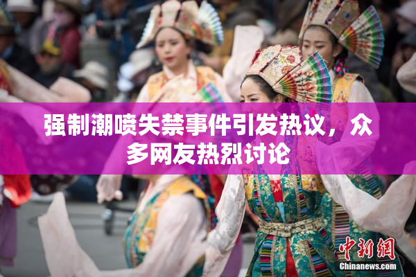 强制潮喷失禁事件引发热议，众多网友热烈讨论