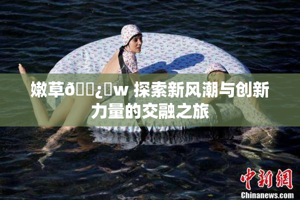 嫩草🌿‌w 探索新风潮与创新力量的交融之旅