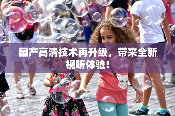 国产高清技术再升级，带来全新视听体验！